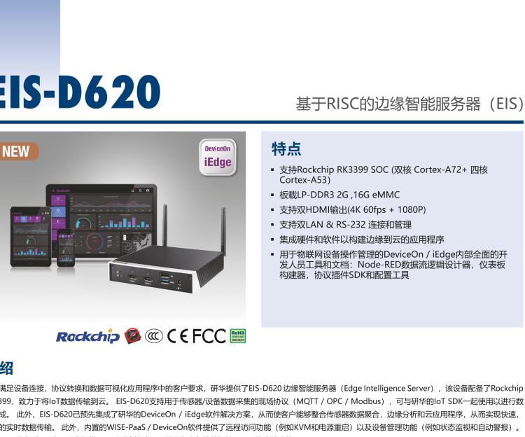 研华EIS-D620 研华EIS-D620，边缘计算系统网关，基于Rockchip RK3399处理器，板载2GB内存，16GB eMMC 存储，低功耗边缘智能设备，具备丰富扩展接口 2 x LAN，1 x COM，1 x USB，2 x HDMI等，体积非常小巧，适用于边缘设备控制及数据采集等应用场景。